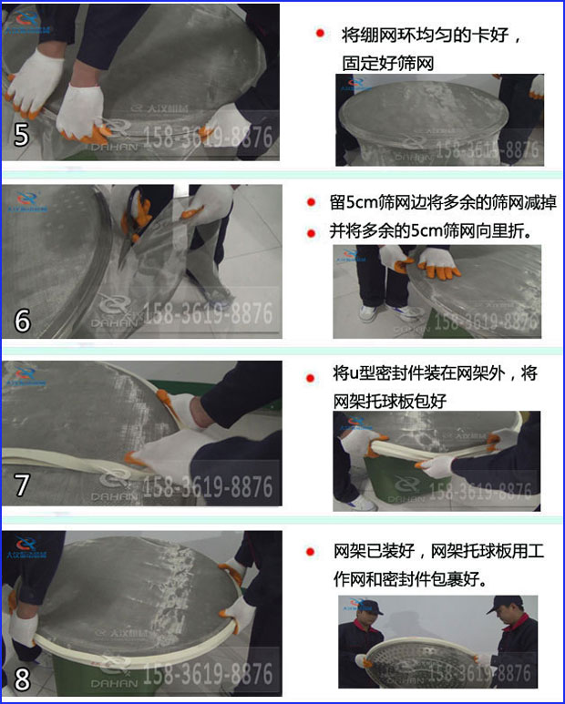 第五步：將旋振篩繃網環均勻的卡好固定好篩網第六步：留5cm篩網邊將多余的篩網減掉，并將多余的5cm篩網向里折第七步：將u型密封件裝在網架外，將網架托球板包好第八步：網架已裝好，網架托球板用工作網和密封件包裹好。